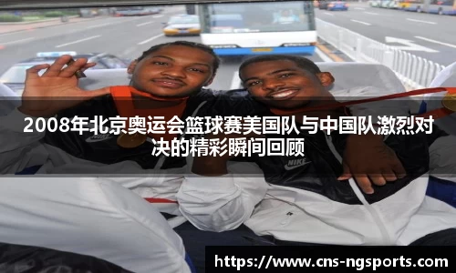 2008年北京奥运会篮球赛美国队与中国队激烈对决的精彩瞬间回顾
